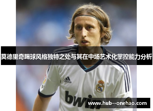 莫德里奇踢球风格独特之处与其在中场艺术化掌控能力分析