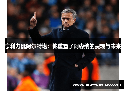 亨利力挺阿尔特塔：他重塑了阿森纳的灵魂与未来