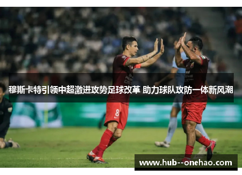 穆斯卡特引领中超激进攻势足球改革 助力球队攻防一体新风潮