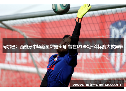 阿尔巴：西班牙中场新星崭露头角 曾在U19欧洲锦标赛大放异彩