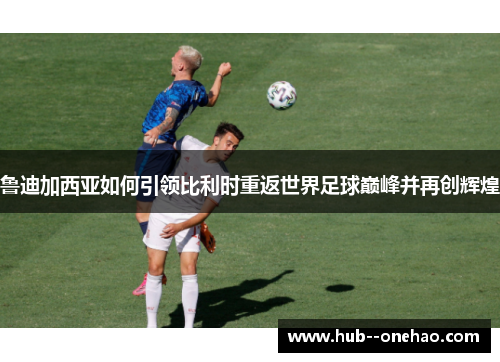 鲁迪加西亚如何引领比利时重返世界足球巅峰并再创辉煌 鲁迪加西亚如何引领比利时重返世界足球巅峰并再创辉煌