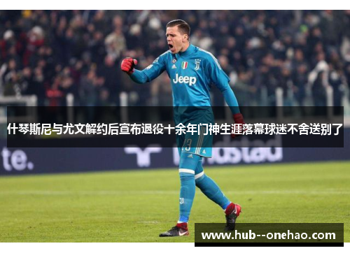 什琴斯尼与尤文解约后宣布退役十余年门神生涯落幕球迷不舍送别了