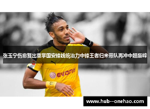 张玉宁伤愈复出重掌国安锋线统治力中锋王者归来带队再冲中超巅峰