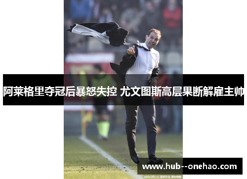 阿莱格里夺冠后暴怒失控 尤文图斯高层果断解雇主帅 阿莱格里夺冠后暴怒失控 尤文图斯高层果断解雇主帅